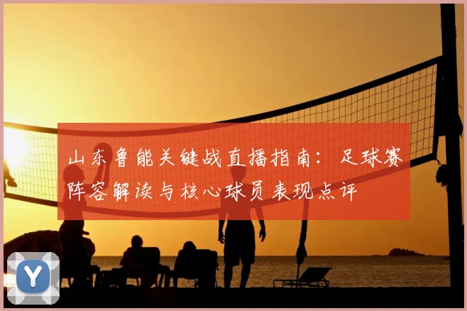 山东鲁能关键战直播指南：足球赛阵容解读与核心球员表现点评