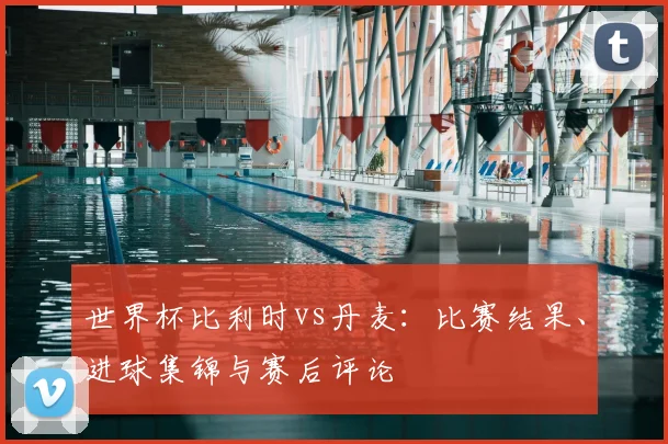 世界杯比利时vs丹麦：比赛结果、进球集锦与赛后评论