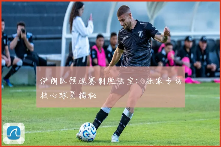 伊朗队预选赛制胜法宝：独家专访核心球员揭秘