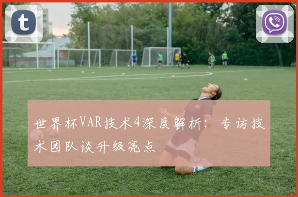 世界杯VAR技术4深度解析:专访技术团队谈升级亮点