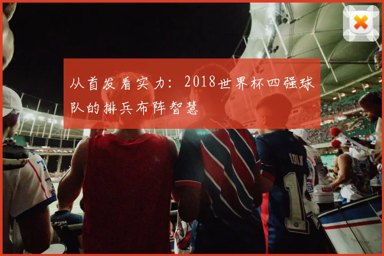 从首发看实力：2018世界杯四强球队的排兵布阵智慧