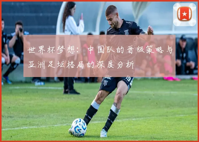 世界杯梦想：中国队的晋级策略与亚洲足坛格局的深度分析