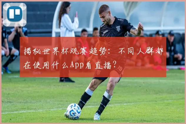 揭秘世界杯观赛趋势：不同人群都在使用什么App看直播？