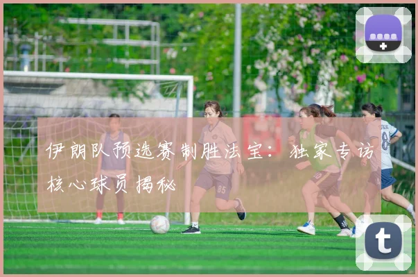 伊朗队预选赛制胜法宝：独家专访核心球员揭秘