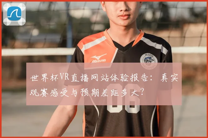 世界杯VR直播网站体验报告:真实观赛感受与预期差距多大?