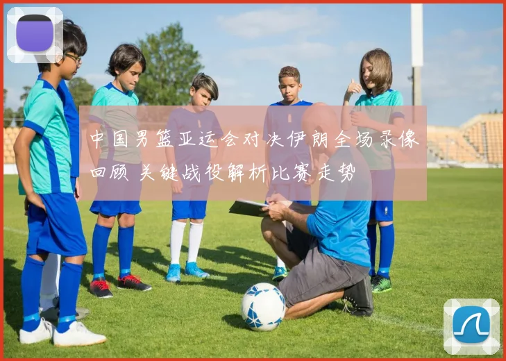 中国男篮亚运会对决伊朗全场录像回顾 关键战役解析比赛走势