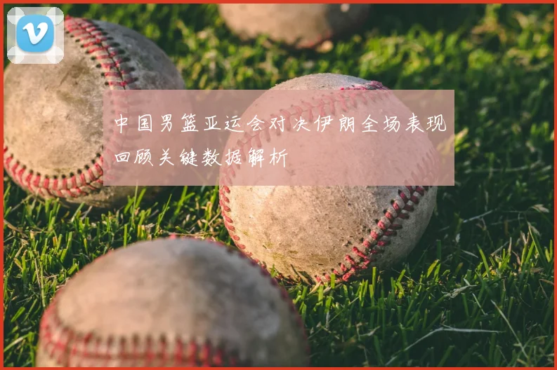 中国男篮亚运会对决伊朗全场表现回顾关键数据解析