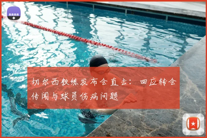 切尔西教练发布会直击:回应转会传闻与球员伤病问题