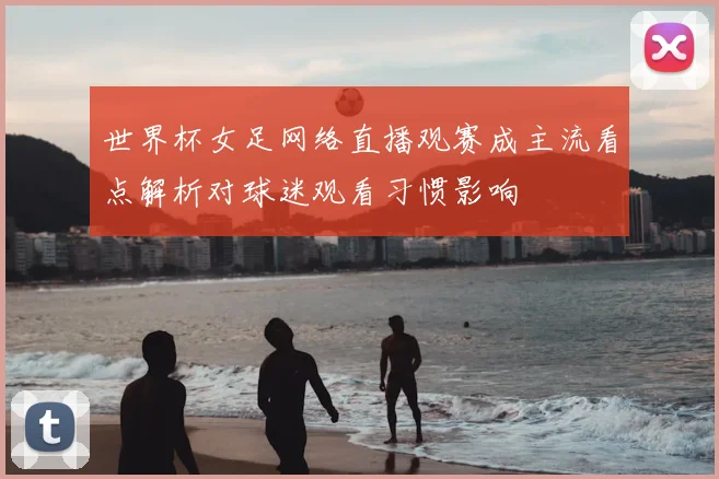世界杯女足网络直播观赛成主流看点解析对球迷观看习惯影响