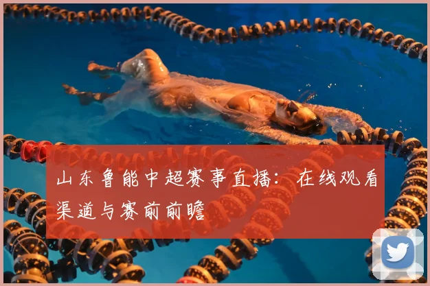 山东鲁能中超赛事直播：在线观看渠道与赛前前瞻