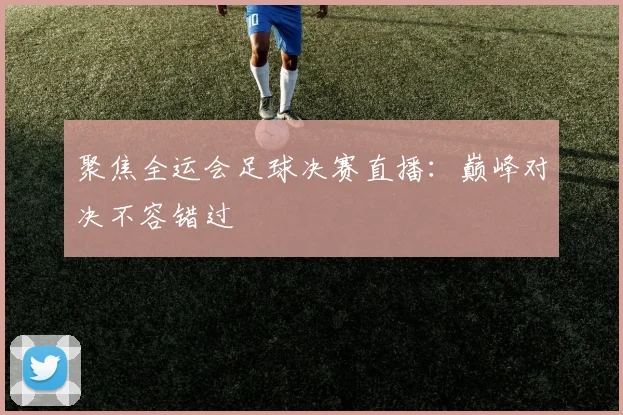 聚焦全运会足球决赛直播：巅峰对决不容错过
